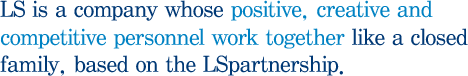 LS is a company whose positive, creative and competitive personnel work together like a closed family, based on the LSpartnership.